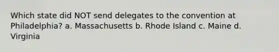 Which state did NOT send delegates to the convention at Philadelphia? a. Massachusetts b. Rhode Island c. Maine d. Virginia