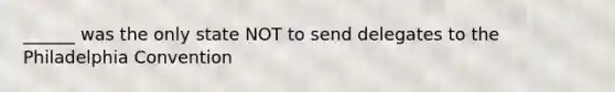______ was the only state NOT to send delegates to the Philadelphia Convention