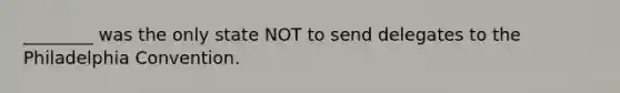 ________ was the only state NOT to send delegates to the Philadelphia Convention.