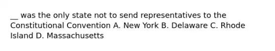 __ was the only state not to send representatives to the Constitutional Convention A. New York B. Delaware C. Rhode Island D. Massachusetts