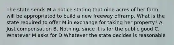 The state sends M a notice stating that nine acres of her farm will be appropriated to build a new freeway offramp. What is the state required to offer M in exchange for taking her property? A. Just compensation B. Nothing, since it is for the public good C. Whatever M asks for D.Whatever the state decides is reasonable