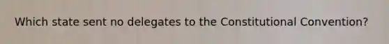Which state sent no delegates to the Constitutional Convention?
