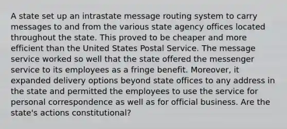 A state set up an intrastate message routing system to carry messages to and from the various state agency offices located throughout the state. This proved to be cheaper and more efficient than the United States Postal Service. The message service worked so well that the state offered the messenger service to its employees as a fringe benefit. Moreover, it expanded delivery options beyond state offices to any address in the state and permitted the employees to use the service for personal correspondence as well as for official business. Are the state's actions constitutional?