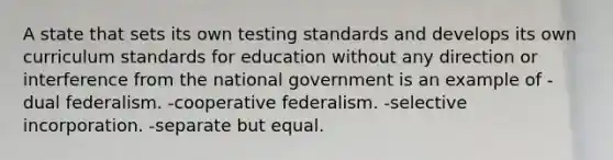 A state that sets its own testing standards and develops its own curriculum standards for education without any direction or interference from the national government is an example of -dual federalism. -cooperative federalism. -selective incorporation. -separate but equal.