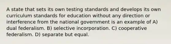 A state that sets its own testing standards and develops its own curriculum standards for education without any direction or interference from the national government is an example of A) dual federalism. B) selective incorporation. C) cooperative federalism. D) separate but equal.