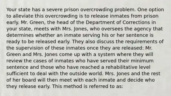 Your state has a severe prison overcrowding problem. One option to alleviate this overcrowding is to release inmates from prison early. Mr. Green, the head of the Department of Corrections in your state, meets with Mrs. Jones, who oversees the agency that determines whether an inmate serving his or her sentence is ready to be released early. They also discuss the requirements of the supervision of these inmates once they are released: Mr. Green and Mrs. Jones come up with a system where they will review the cases of inmates who have served their minimum sentence and those who have reached a rehabilitative level sufficient to deal with the outside world. Mrs. Jones and the rest of her board will then meet with each inmate and decide who they release early. This method is referred to as: