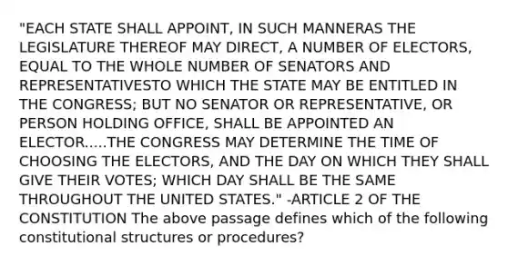 "EACH STATE SHALL APPOINT, IN SUCH MANNERAS THE LEGISLATURE THEREOF MAY DIRECT, A NUMBER OF ELECTORS, EQUAL TO THE WHOLE NUMBER OF SENATORS AND REPRESENTATIVESTO WHICH THE STATE MAY BE ENTITLED IN THE CONGRESS; BUT NO SENATOR OR REPRESENTATIVE, OR PERSON HOLDING OFFICE, SHALL BE APPOINTED AN ELECTOR.....THE CONGRESS MAY DETERMINE THE TIME OF CHOOSING THE ELECTORS, AND THE DAY ON WHICH THEY SHALL GIVE THEIR VOTES; WHICH DAY SHALL BE THE SAME THROUGHOUT THE UNITED STATES." -ARTICLE 2 OF THE CONSTITUTION The above passage defines which of the following constitutional structures or procedures?