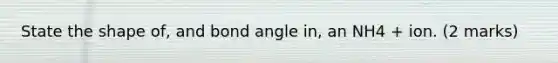 State the shape of, and bond angle in, an NH4 + ion. (2 marks)