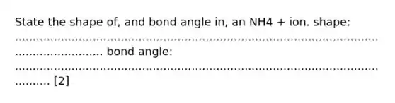 State the shape of, and bond angle in, an NH4 + ion. shape: ................................................................................................................................ bond angle: ................................................................................................................. [2]