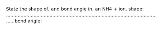 State the shape of, and bond angle in, an NH4 + ion. shape: ............................................................................................................ bond angle: