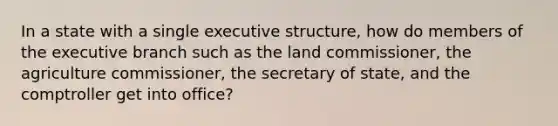 In a state with a single executive structure, how do members of the executive branch such as the land commissioner, the agriculture commissioner, the secretary of state, and the comptroller get into office?