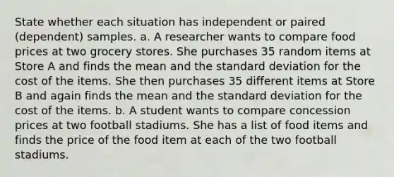 State whether each situation has independent or paired​ (dependent) samples. a. A researcher wants to compare food prices at two grocery stores. She purchases 35 random items at Store A and finds the mean and the standard deviation for the cost of the items. She then purchases 35 different items at Store B and again finds the mean and the standard deviation for the cost of the items. b. A student wants to compare concession prices at two football stadiums. She has a list of food items and finds the price of the food item at each of the two football stadiums.