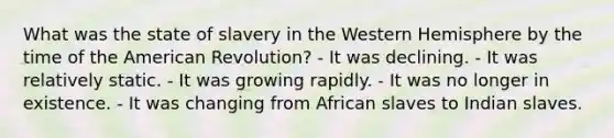 What was the state of slavery in the Western Hemisphere by the time of the American Revolution? - It was declining. - It was relatively static. - It was growing rapidly. - It was no longer in existence. - It was changing from African slaves to Indian slaves.