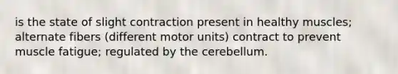 is the state of slight contraction present in healthy muscles; alternate fibers (different motor units) contract to prevent muscle fatigue; regulated by the cerebellum.