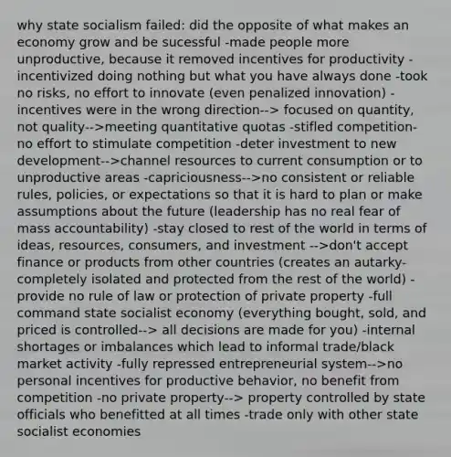 why state socialism failed: did the opposite of what makes an economy grow and be sucessful -made people more unproductive, because it removed incentives for productivity -incentivized doing nothing but what you have always done -took no risks, no effort to innovate (even penalized innovation) -incentives were in the wrong direction--> focused on quantity, not quality-->meeting quantitative quotas -stifled competition- no effort to stimulate competition -deter investment to new development-->channel resources to current consumption or to unproductive areas -capriciousness-->no consistent or reliable rules, policies, or expectations so that it is hard to plan or make assumptions about the future (leadership has no real fear of mass accountability) -stay closed to rest of the world in terms of ideas, resources, consumers, and investment -->don't accept finance or products from other countries (creates an autarky- completely isolated and protected from the rest of the world) -provide no rule of law or protection of private property -full command state socialist economy (everything bought, sold, and priced is controlled--> all decisions are made for you) -internal shortages or imbalances which lead to informal trade/black market activity -fully repressed entrepreneurial system-->no personal incentives for productive behavior, no benefit from competition -no private property--> property controlled by state officials who benefitted at all times -trade only with other state socialist economies