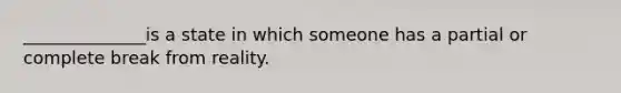 ______________is a state in which someone has a partial or complete break from reality.