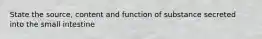 State the source, content and function of substance secreted into the small intestine