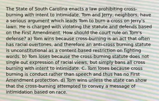 The State of South Carolina enacts a law prohibiting cross-burning with intent to intimidate. Tom and Jerry, neighbors, have a serious argument which leads Tom to burn a cross on Jerry's lawn. He is charged with violating the statute and defends based on the First Amendment. How should the court rule on Tom's defense? a) Tom wins because cross-burning is an act that often has racial overtones, and therefore an anti-cross burning statute is unconstitutional as a content-based restriction on fighting words. b) Tom loses because the cross-burning statute does not single out expression of racial views, but simply bans all cross burning with intent to intimidate. C. Tom loses because cross burning is conduct rather than speech and thus has no First Amendment protection. d) Tom wins unless the state can show that the cross-burning attempted to convey a message of intimidation based on race.