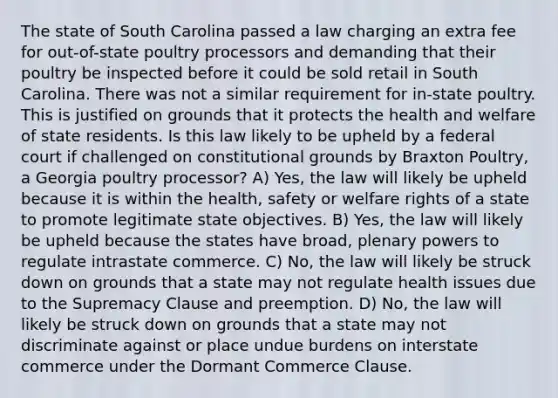 The state of South Carolina passed a law charging an extra fee for out-of-state poultry processors and demanding that their poultry be inspected before it could be sold retail in South Carolina. There was not a similar requirement for in-state poultry. This is justified on grounds that it protects the health and welfare of state residents. Is this law likely to be upheld by a federal court if challenged on constitutional grounds by Braxton Poultry, a Georgia poultry processor? A) Yes, the law will likely be upheld because it is within the health, safety or welfare rights of a state to promote legitimate state objectives. B) Yes, the law will likely be upheld because the states have broad, plenary powers to regulate intrastate commerce. C) No, the law will likely be struck down on grounds that a state may not regulate health issues due to the Supremacy Clause and preemption. D) No, the law will likely be struck down on grounds that a state may not discriminate against or place undue burdens on interstate commerce under the Dormant Commerce Clause.