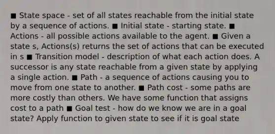 ◼ State space - set of all states reachable from the initial state by a sequence of actions. ◼ Initial state - starting state. ◼ Actions - all possible actions available to the agent. ◼ Given a state s, Actions(s) returns the set of actions that can be executed in s ◼ Transition model - description of what each action does. A successor is any state reachable from a given state by applying a single action. ◼ Path - a sequence of actions causing you to move from one state to another. ◼ Path cost - some paths are more costly than others. We have some function that assigns cost to a path ◼ Goal test - how do we know we are in a goal state? Apply function to given state to see if it is goal state