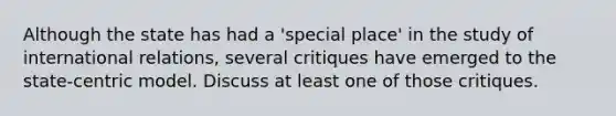 Although the state has had a 'special place' in the study of international relations, several critiques have emerged to the state-centric model. Discuss at least one of those critiques.