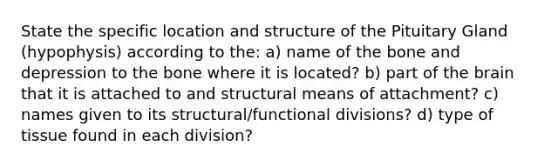 State the specific location and structure of the Pituitary Gland (hypophysis) according to the: a) name of the bone and depression to the bone where it is located? b) part of <a href='https://www.questionai.com/knowledge/kLMtJeqKp6-the-brain' class='anchor-knowledge'>the brain</a> that it is attached to and structural means of attachment? c) names given to its structural/functional divisions? d) type of tissue found in each division?