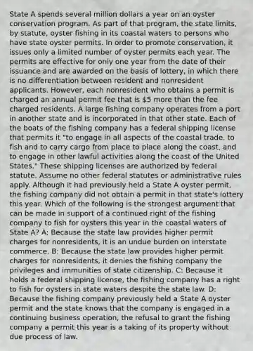 State A spends several million dollars a year on an oyster conservation program. As part of that program, the state limits, by statute, oyster fishing in its coastal waters to persons who have state oyster permits. In order to promote conservation, it issues only a limited number of oyster permits each year. The permits are effective for only one year from the date of their issuance and are awarded on the basis of lottery, in which there is no differentiation between resident and nonresident applicants. However, each nonresident who obtains a permit is charged an annual permit fee that is 5 more than the fee charged residents. A large fishing company operates from a port in another state and is incorporated in that other state. Each of the boats of the fishing company has a federal shipping license that permits it "to engage in all aspects of the coastal trade, to fish and to carry cargo from place to place along the coast, and to engage in other lawful activities along the coast of the United States." These shipping licenses are authorized by federal statute. Assume no other federal statutes or administrative rules apply. Although it had previously held a State A oyster permit, the fishing company did not obtain a permit in that state's lottery this year. Which of the following is the strongest argument that can be made in support of a continued right of the fishing company to fish for oysters this year in the coastal waters of State A? A: Because the state law provides higher permit charges for nonresidents, it is an undue burden on interstate commerce. B: Because the state law provides higher permit charges for nonresidents, it denies the fishing company the privileges and immunities of state citizenship. C: Because it holds a federal shipping license, the fishing company has a right to fish for oysters in state waters despite the state law. D: Because the fishing company previously held a State A oyster permit and the state knows that the company is engaged in a continuing business operation, the refusal to grant the fishing company a permit this year is a taking of its property without due process of law.