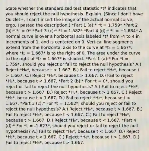 State whether the standardized test statistic *t* indicates that you should reject the null hypothesis. Explain. (Since I don't have Quizlet+, I can't insert the image of the actual normal curve; ergo, I pasted the description.) *Part 1 (a):* *t = 1.759* *Part 2 (b):* *t = 0* *Part 3 (c):* *t = 1.582* *Part 4 (d):* *t = −1.684* A normal curve is over a horizontal axis labeled *t* from -4 to 4 in increments of 1, and is centered on 0. Vertical line segments extend from the horizontal axis to the curve at *t₀ = 1.667*, where *t₀ = 1.667* is to the right of 0. The area under the curve to the right of *t₀ = 1.667* is shaded. *Part 1 (a):* For *t = 1.759*, should you reject or fail to reject the null hypothesis? A.) Reject *H₀*, because t 1.667. C.) Reject *H₀*, because t > 1.667. D.) Fail to reject *H₀*, because t 1.667. B.) Reject *H₀*, because t > 1.667. C.) Reject *H₀*, because t 1.667. B.) Fail to reject *H₀*, because t 1.667. D.) Reject *H₀*, because t 1.667. D.) Fail to reject *H₀*, because t > 1.667.