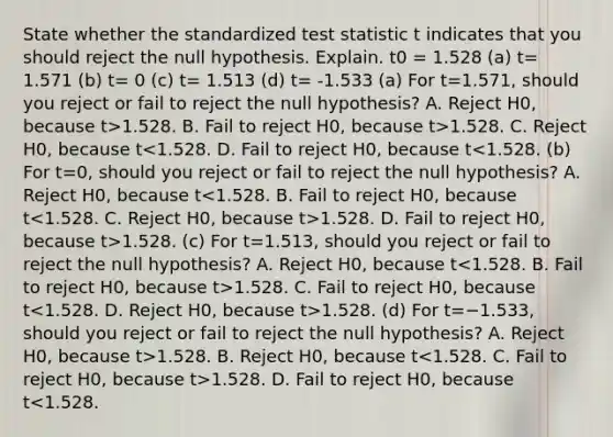 State whether the standardized test statistic t indicates that you should reject the null hypothesis. Explain. t0 = 1.528 ​(a) t= 1.571 ​(b) t= 0 ​(c) t= 1.513 ​(d) t= -1.533 (a) For t=1.571​, should you reject or fail to reject the null​ hypothesis? A. Reject H0​, because t>1.528. B. Fail to reject H0​, because t>1.528. C. Reject H0​, because t 1.528. D. Fail to reject H0​, because t>1.528. (c) For t=1.513​, should you reject or fail to reject the null​ hypothesis? A. Reject H0​, because t 1.528. C. Fail to reject H0​, because t 1.528. (d) For t=−1.533​, should you reject or fail to reject the null​ hypothesis? A. Reject H0​, because t>1.528. B. Reject H0​, because t 1.528. D. Fail to reject H0​, because t<1.528.