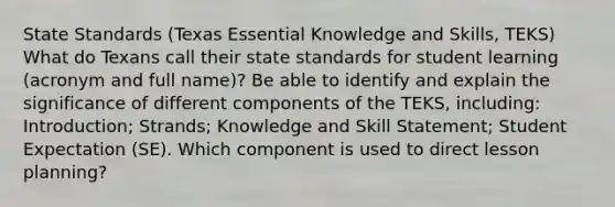 State Standards (Texas Essential Knowledge and Skills, TEKS) What do Texans call their state standards for student learning (acronym and full name)? Be able to identify and explain the significance of different components of the TEKS, including: Introduction; Strands; Knowledge and Skill Statement; Student Expectation (SE). Which component is used to direct lesson planning?