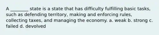 A ________ state is a state that has difficulty fulfilling basic tasks, such as defending territory, making and enforcing rules, collecting taxes, and managing the economy. a. weak b. strong c. failed d. devolved