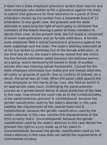 A state has a state employee grievance system that requires any state employee who wishes to file a grievance against the state to submit that grievance for final resolution to a panel of three arbitrators chosen by the parties from a statewide board of 13 arbitrators. In any given case, the grievant and the state alternate in exercising the right of each party to eliminate five members of the board, leaving a panel of three members to decide their case. At the present time, the full board is composed of seven male arbitrators and six female arbitrators. A female state employee filed a sexual harassment grievance against her male supervisor and the state. The state's attorney exercised all of her five strikes to eliminate five of the female arbitrators. At the time she did so, the state's attorney stated that she struck the five female arbitrators solely because she believed women, as a group, would necessarily be biased in favor of another woman who was claiming sexual harassment. Counsel for the state employee eliminated four males and one female arbitrator, all solely on grounds of specific bias or conflicts of interest. As a result, the panel was all male. When the panel ruled against the state employee on the merits of her case, she filed an action in an appropriate state court, challenging the panel-selection process as a gender-based denial of equal protection of the laws. In this case, how should the court rule as to the constitutionality of the panel-selection process? A. Constitutional, because the gender classification used by the state's attorney in this case satisfies the requirements of the rational basis test B. Constitutional, because the gender classification used by the state's attorney in this case satisfies the requiprements of the strict scrutiny test C. Unconstitutional, because the gender classification used by the state's attorney in this case denies the grievant the right to a jury made up of her peers D. Unconstitutional, because the gender classification used by the state's attorney in this case does not satisfy the requirements of intermediate scrutiny