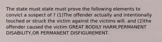 The state must state must prove the following elements to convict a suspect of ? (1)The offender actually and intentionally touched or struck the victim against the victims will. and (2)the offender caused the victim GREAT BODILY HARM,PERMANENT DISABILITY,OR PERMANENT DISFIGUREMENT.