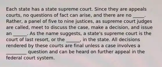 Each state has a state supreme court. Since they are appeals courts, no questions of fact can arise, and there are no _____. Rather, a panel of five to nine justices, as supreme court judges are called, meet to discuss the case, make a decision, and issue an ______. As the name suggests, a state's supreme court is the court of last resort, or the ______, in the state. All decisions rendered by these courts are final unless a case involves a _________ question and can be heard on further appeal in the federal court system.