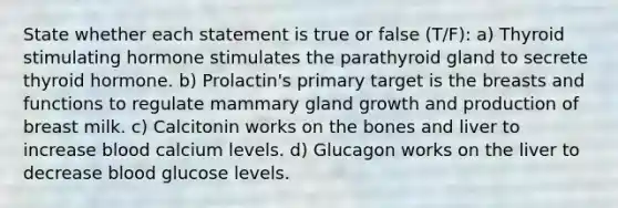 State whether each statement is true or false (T/F): a) Thyroid stimulating hormone stimulates the parathyroid gland to secrete thyroid hormone. b) Prolactin's primary target is the breasts and functions to regulate mammary gland growth and production of breast milk. c) Calcitonin works on the bones and liver to increase blood calcium levels. d) Glucagon works on the liver to decrease blood glucose levels.