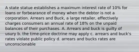 A state statue establishes a maximum interest rate of 10% for loans or forbearance of money when the debtor is not a corporation. Arrears and Buck, a large retailer, effectively charges consumers an annual rate of 18% on the unpaid balances of their purchases. A. Arrears and buck is guilty of usury b. the time-price doctrine may apply c. arrears and buck's rates violate public policy d. arrears and bucks rates are unconscionable