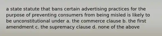 a state statute that bans certain advertising practices for the purpose of preventing consumers from being misled is likely to be unconstitutional under a. the commerce clause b. the first amendment c. the supremacy clause d. none of the above