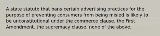 A state statute that bans certain advertising practices for the purpose of preventing consumers from being misled is likely to be unconstitutional under the commerce clause. the First Amendment. the supremacy clause. none of the above.