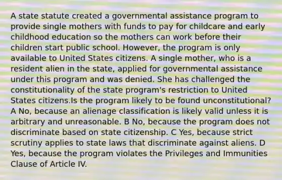 A state statute created a governmental assistance program to provide single mothers with funds to pay for childcare and early childhood education so the mothers can work before their children start public school. However, the program is only available to United States citizens. A single mother, who is a resident alien in the state, applied for governmental assistance under this program and was denied. She has challenged the constitutionality of the state program's restriction to United States citizens.Is the program likely to be found unconstitutional? A No, because an alienage classification is likely valid unless it is arbitrary and unreasonable. B No, because the program does not discriminate based on state citizenship. C Yes, because strict scrutiny applies to state laws that discriminate against aliens. D Yes, because the program violates the Privileges and Immunities Clause of Article IV.