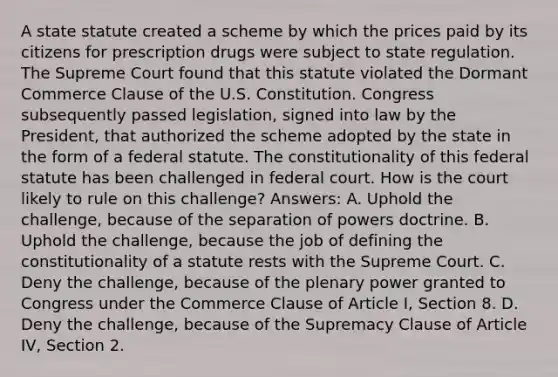 A state statute created a scheme by which the prices paid by its citizens for prescription drugs were subject to state regulation. The Supreme Court found that this statute violated the Dormant Commerce Clause of the U.S. Constitution. Congress subsequently passed legislation, signed into law by the President, that authorized the scheme adopted by the state in the form of a federal statute. The constitutionality of this federal statute has been challenged in federal court. How is the court likely to rule on this challenge? Answers: A. Uphold the challenge, because of the separation of powers doctrine. B. Uphold the challenge, because the job of defining the constitutionality of a statute rests with the Supreme Court. C. Deny the challenge, because of the plenary power granted to Congress under the Commerce Clause of Article I, Section 8. D. Deny the challenge, because of the Supremacy Clause of Article IV, Section 2.