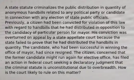 A state statute criminalizes the public distribution in quantity of anonymous handbills related to any political party or candidate in connection with any election of state public officials. Previously, a citizen had been convicted for violation of this law with regard to handbills that he had distributed in opposition to the candidacy of particular person for mayor. His conviction was overturned on appeal by a state appellate court because the state failed to prove that he had distributed the handbills in quantity. The candidate, who had been successful in winning the office of mayor, had since resigned. The citizen, concerned that the former candidate might run again for elective office, has filed an action in federal court seeking a declaratory judgment that the criminal statute is unconstitutional due to overbreadth. How is the court likely to rule on this matter?