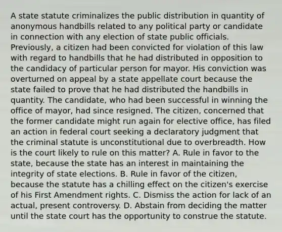 A state statute criminalizes the public distribution in quantity of anonymous handbills related to any political party or candidate in connection with any election of state public officials. Previously, a citizen had been convicted for violation of this law with regard to handbills that he had distributed in opposition to the candidacy of particular person for mayor. His conviction was overturned on appeal by a state appellate court because the state failed to prove that he had distributed the handbills in quantity. The candidate, who had been successful in winning the office of mayor, had since resigned. The citizen, concerned that the former candidate might run again for elective office, has filed an action in federal court seeking a declaratory judgment that the criminal statute is unconstitutional due to overbreadth. How is the court likely to rule on this matter? A. Rule in favor to the state, because the state has an interest in maintaining the integrity of state elections. B. Rule in favor of the citizen, because the statute has a chilling effect on the citizen's exercise of his First Amendment rights. C. Dismiss the action for lack of an actual, present controversy. D. Abstain from deciding the matter until the state court has the opportunity to construe the statute.