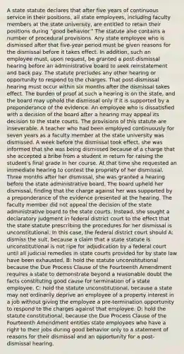 A state statute declares that after five years of continuous service in their positions, all state employees, including faculty members at the state university, are entitled to retain their positions during "good behavior." The statute also contains a number of procedural provisions. Any state employee who is dismissed after that five-year period must be given reasons for the dismissal before it takes effect. In addition, such an employee must, upon request, be granted a post-dismissal hearing before an administrative board to seek reinstatement and back pay. The statute precludes any other hearing or opportunity to respond to the charges. That post-dismissal hearing must occur within six months after the dismissal takes effect. The burden of proof at such a hearing is on the state, and the board may uphold the dismissal only if it is supported by a preponderance of the evidence. An employee who is dissatisfied with a decision of the board after a hearing may appeal its decision to the <a href='https://www.questionai.com/knowledge/k0UTVXnPxH-state-courts' class='anchor-knowledge'>state courts</a>. The provisions of this statute are inseverable. A teacher who had been employed continuously for seven years as a faculty member at the state university was dismissed. A week before the dismissal took effect, she was informed that she was being dismissed because of a charge that she accepted a bribe from a student in return for raising the student's final grade in her course. At that time she requested an immediate hearing to contest the propriety of her dismissal. Three months after her dismissal, she was granted a hearing before the state administrative board. The board upheld her dismissal, finding that the charge against her was supported by a preponderance of the evidence presented at the hearing. The faculty member did not appeal the decision of the state administrative board to the state courts. Instead, she sought a declaratory judgment in federal district court to the effect that the state statute prescribing the procedures for her dismissal is unconstitutional. In this case, the federal district court should A: dismiss the suit, because a claim that a state statute is unconstitutional is not ripe for adjudication by a federal court until all judicial remedies in state courts provided for by state law have been exhausted. B: hold the statute unconstitutional because the Due Process Clause of the Fourteenth Amendment requires a state to demonstrate beyond a reasonable doubt the facts constituting good cause for termination of a state employee. C: hold the statute unconstitutional, because a state may not ordinarily deprive an employee of a property interest in a job without giving the employee a pre-termination opportunity to respond to the charges against that employee. D: hold the statute constitutional, because the Due Process Clause of the Fourteenth Amendment entitles state employees who have a right to their jobs during good behavior only to a statement of reasons for their dismissal and an opportunity for a post-dismissal hearing.