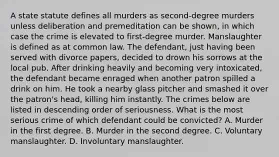 A state statute defines all murders as second-degree murders unless deliberation and premeditation can be shown, in which case the crime is elevated to first-degree murder. Manslaughter is defined as at common law. The defendant, just having been served with divorce papers, decided to drown his sorrows at the local pub. After drinking heavily and becoming very intoxicated, the defendant became enraged when another patron spilled a drink on him. He took a nearby glass pitcher and smashed it over the patron's head, killing him instantly. The crimes below are listed in descending order of seriousness. What is the most serious crime of which defendant could be convicted? A. Murder in the first degree. B. Murder in the second degree. C. Voluntary manslaughter. D. Involuntary manslaughter.