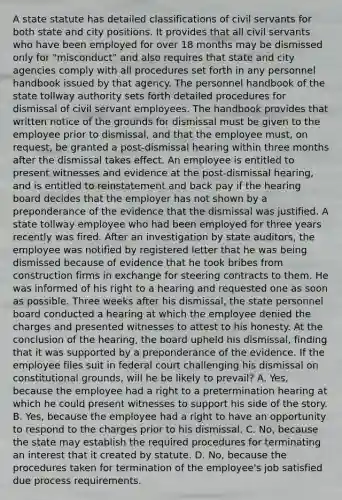 A state statute has detailed classifications of civil servants for both state and city positions. It provides that all civil servants who have been employed for over 18 months may be dismissed only for "misconduct" and also requires that state and city agencies comply with all procedures set forth in any personnel handbook issued by that agency. The personnel handbook of the state tollway authority sets forth detailed procedures for dismissal of civil servant employees. The handbook provides that written notice of the grounds for dismissal must be given to the employee prior to dismissal, and that the employee must, on request, be granted a post-dismissal hearing within three months after the dismissal takes effect. An employee is entitled to present witnesses and evidence at the post-dismissal hearing, and is entitled to reinstatement and back pay if the hearing board decides that the employer has not shown by a preponderance of the evidence that the dismissal was justified. A state tollway employee who had been employed for three years recently was fired. After an investigation by state auditors, the employee was notified by registered letter that he was being dismissed because of evidence that he took bribes from construction firms in exchange for steering contracts to them. He was informed of his right to a hearing and requested one as soon as possible. Three weeks after his dismissal, the state personnel board conducted a hearing at which the employee denied the charges and presented witnesses to attest to his honesty. At the conclusion of the hearing, the board upheld his dismissal, finding that it was supported by a preponderance of the evidence. If the employee files suit in federal court challenging his dismissal on constitutional grounds, will he be likely to prevail? A. Yes, because the employee had a right to a pretermination hearing at which he could present witnesses to support his side of the story. B. Yes, because the employee had a right to have an opportunity to respond to the charges prior to his dismissal. C. No, because the state may establish the required procedures for terminating an interest that it created by statute. D. No, because the procedures taken for termination of the employee's job satisfied due process requirements.