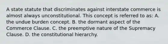 A state statute that discriminates against interstate commerce is almost always unconstitutional. This concept is referred to as: A. the undue burden concept. B. the dormant aspect of the Commerce Clause. C. the preemptive nature of the Supremacy Clause. D. the constitutional hierarchy.