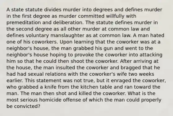 A state statute divides murder into degrees and defines murder in the first degree as murder committed willfully with premeditation and deliberation. The statute defines murder in the second degree as all other murder at common law and defines voluntary manslaughter as at common law. A man hated one of his coworkers. Upon learning that the coworker was at a neighbor's house, the man grabbed his gun and went to the neighbor's house hoping to provoke the coworker into attacking him so that he could then shoot the coworker. After arriving at the house, the man insulted the coworker and bragged that he had had sexual relations with the coworker's wife two weeks earlier. This statement was not true, but it enraged the coworker, who grabbed a knife from the kitchen table and ran toward the man. The man then shot and killed the coworker. What is the most serious homicide offense of which the man could properly be convicted?