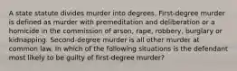 A state statute divides murder into degrees. First-degree murder is defined as murder with premeditation and deliberation or a homicide in the commission of arson, rape, robbery, burglary or kidnapping. Second-degree murder is all other murder at common law. In which of the following situations is the defendant most likely to be guilty of first-degree murder?