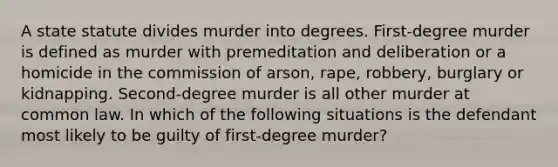 A state statute divides murder into degrees. First-degree murder is defined as murder with premeditation and deliberation or a homicide in the commission of arson, rape, robbery, burglary or kidnapping. Second-degree murder is all other murder at common law. In which of the following situations is the defendant most likely to be guilty of first-degree murder?