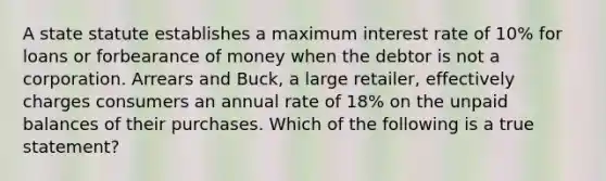 A state statute establishes a maximum interest rate of 10% for loans or forbearance of money when the debtor is not a corporation. Arrears and Buck, a large retailer, effectively charges consumers an annual rate of 18% on the unpaid balances of their purchases. Which of the following is a true statement?